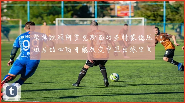 聚焦欧冠阿贾克斯面对多特蒙德压迫后的回防可能改变中卫出球空间