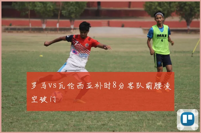 罗马vs瓦伦西亚补时8分客队前腰凌空破门