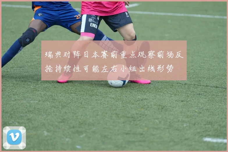 瑞典对阵日本赛前重点观察前场反抢持续性可能左右小组出线形势