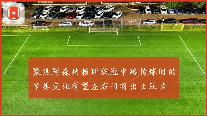 聚焦阿森纳赖斯欧冠中路持球时的节奏变化有望左右门将出击压力