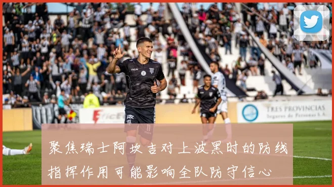聚焦瑞士阿坎吉对上波黑时的防线指挥作用可能影响全队防守信心