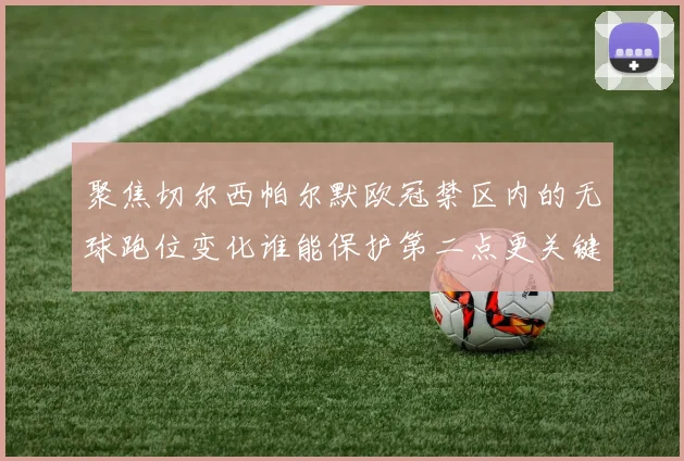 聚焦切尔西帕尔默欧冠禁区内的无球跑位变化谁能保护第二点更关键