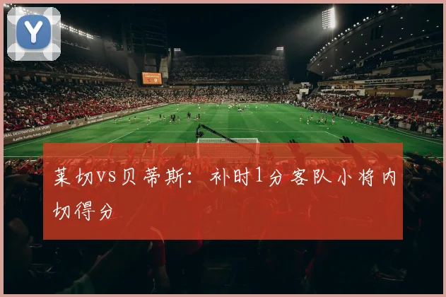 莱切vs贝蒂斯：补时1分客队小将内切得分