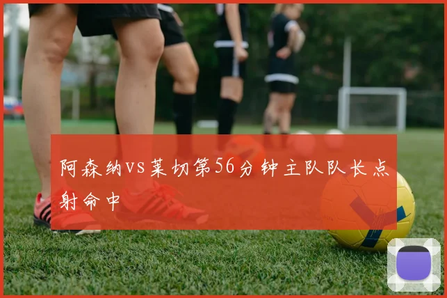阿森纳vs莱切第56分钟主队队长点射命中