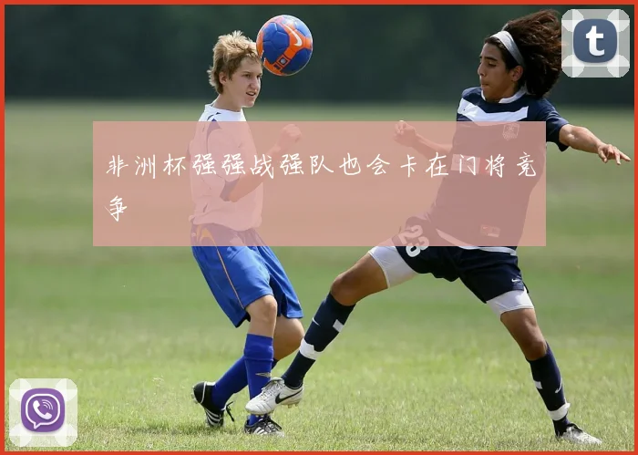 非洲杯强强战强队也会卡在门将竞争