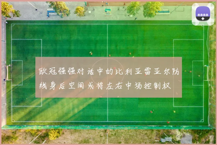 欧冠强强对话中的比利亚雷亚尔防线身后空间或将左右中场控制权