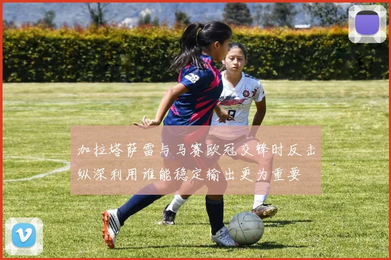 加拉塔萨雷与马赛欧冠交锋时反击纵深利用谁能稳定输出更为重要