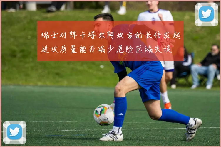 瑞士对阵卡塔尔阿坎吉的长传发起进攻质量能否减少危险区域失误